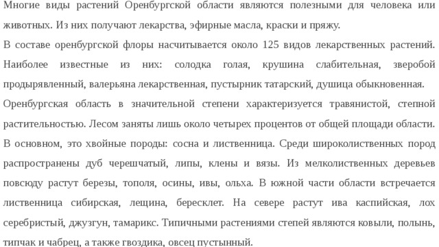 Многие виды растений Оренбургской области являются полезными для человека или животных. Из них получают лекарства, эфирные масла, краски и пряжу. В составе оренбургской флоры насчитывается около 125 видов лекарственных растений. Наиболее известные из них: солодка голая, крушина слабительная, зверобой продырявленный, валерьяна лекарственная, пустырник татарский, душица обыкновенная. Оренбургская область в значительной степени характеризуется травянистой, степной растительностью. Лесом заняты лишь около четырех процентов от общей площади области. В основном, это хвойные породы: сосна и лиственница. Среди широколиственных пород распространены дуб черешчатый, липы, клены и вязы. Из мелколиственных деревьев повсюду растут березы, тополя, осины, ивы, ольха. В южной части области встречается лиственница сибирская, лещина, бересклет. На севере растут ива каспийская, лох серебристый, джузгун, тамарикс. Типичными растениями степей являются ковыли, полынь, типчак и чабрец, а также гвоздика, овсец пустынный. 