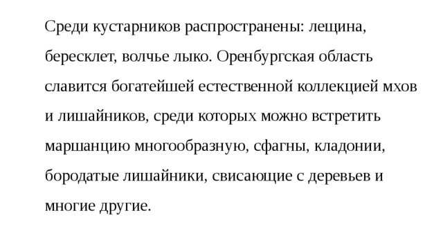 Среди кустарников распространены: лещина, бересклет, волчье лыко. Оренбургская область славится богатейшей естественной коллекцией мхов и лишайников, среди которых можно встретить маршанцию многообразную, сфагны, кладонии, бородатые лишайники, свисающие с деревьев и многие другие. 