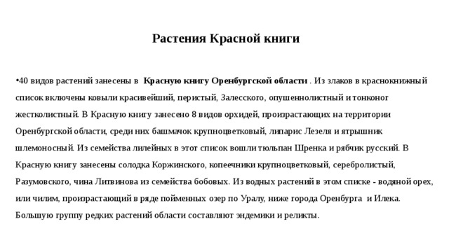 Растения Красной книги 40 видов растений занесены в   Красную книгу Оренбургской области  . Из злаков в краснокнижный список включены ковыли красивейший, перистый, Залесского, опушеннолистный и тонконог жестколистный. В Красную книгу занесено 8 видов орхидей, произрастающих на территории Оренбургской области, среди них башмачок крупноцветковый, липарис Лезеля и ятрышник шлемоносный. Из семейства лилейных в этот список вошли тюльпан Шренка и рябчик русский. В Красную книгу занесены солодка Коржинского, копеечники крупноцветковый, серебролистый, Разумовского, чина Литвинова из семейства бобовых. Из водных растений в этом списке - водяной орех, или чилим, произрастающий в ряде пойменных озер по Уралу, ниже города Оренбурга  и Илека. Большую группу редких растений области составляют эндемики и реликты. 