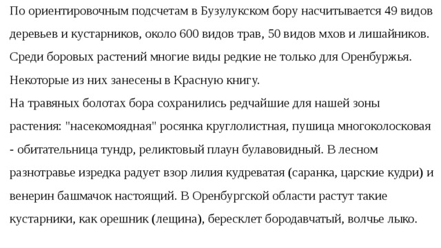 По ориентировочным подсчетам в Бузулукском бору насчитывается 49 видов деревьев и кустарников, около 600 видов трав, 50 видов мхов и лишайников. Среди боровых растений многие виды редкие не только для Оренбуржья. Некоторые из них занесены в Красную книгу. На травяных болотах бора сохранились редчайшие для нашей зоны растения: 