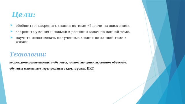 Цели:  обобщить и закрепить знания по теме «Задачи на движение», закрепить умения и навыки в решении задач по данной теме, научить использовать полученные знания по данной теме в жизни. Технологии:  коррекционно-развивающего обучения, личностно-ориентированное обучение, обучение математике через решение задач, игровая, ИКТ. 