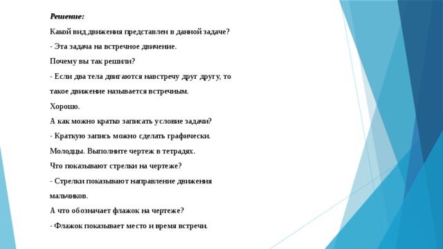 Решение: Какой вид движения представлен в данной задаче? - Эта задача на встречное двичение. Почему вы так решили? - Если два тела двигаются навстречу друг другу, то такое движение называется встречным. Хорошо. А как можно кратко записать условие задачи? - Краткую запись можно сделать графически. Молодцы. Выполните чертеж в тетрадях. Что показывают стрелки на чертеже? - Стрелки показывают направление движения мальчиков. А что обозначает флажок на чертеже? - Флажок показывает место и время встречи. 