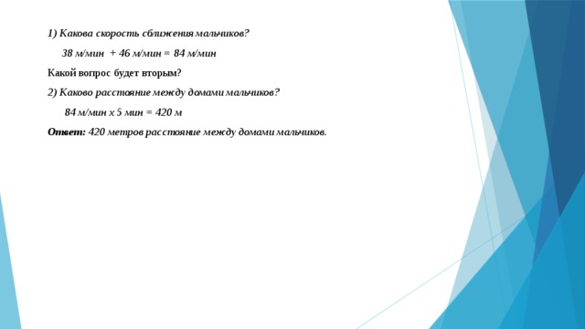 1) Какова скорость сближения мальчиков?  38 м/мин + 46 м/мин = 84 м/мин Какой вопрос будет вторым? 2) Каково расстояние между домами мальчиков?  84 м/мин х 5 мин = 420 м Ответ: 420 метров расстояние между домами мальчиков. 