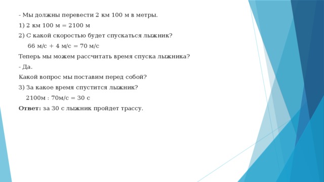 - Мы должны перевести 2 км 100 м в метры. 1) 2 км 100 м = 2100 м 2) С какой скоростью будет спускаться лыжник?  66 м/с + 4 м/с = 70 м/с Теперь мы можем рассчитать время спуска лыжника? - Да. Какой вопрос мы поставим перед собой? 3) За какое время спустится лыжник?  2100м : 70м/с = 30 с Ответ: за 30 с лыжник пройдет трассу. 