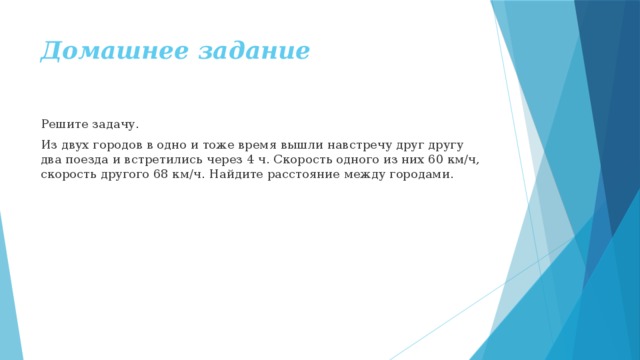 Домашнее задание Решите задачу. Из двух городов в одно и тоже время вышли навстречу друг другу два поезда и встретились через 4 ч. Скорость одного из них 60 км/ч, скорость другого 68 км/ч. Найдите расстояние между городами. 