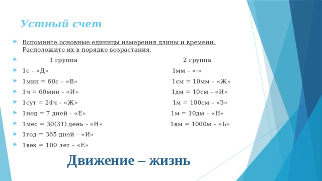 Устный счет   Вспомните основные единицы измерения длины и времени. Расположите их в порядке возрастания.  1 группа 2 группа 1с – «Д» 1мм – «-» 1мин = 60с – «В» 1см = 10мм – «Ж» 1ч = 60мин – «И» 1дм = 10см – «И» 1сут = 24ч – «Ж» 1м = 100см – «З» 1нед = 7 дней – «Е» 1м = 10дм – «Н» 1мес = 30(31) день – «Н» 1км = 1000м – «Ь» 1год = 365 дней – «И» 1век = 100 лет – «Е» Движение – жизнь 