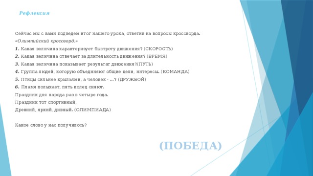 Рефлексия   Сейчас мы с вами подведем итог нашего урока, ответив на вопросы кроссворда. «Олимпийский кроссворд.» 1. Какая величина характеризует быстроту движения? (СКОРОСТЬ) 2. Какая величина отвечает за длительность движения? (ВРЕМЯ) 3. Какая величина показывает результат движения?(ПУТЬ) 4. Группа людей, которую объединяют общие цели, интересы. (КОМАНДА) 5. Птицы сильнее крыльями, а человек - …? (ДРУЖБОЙ) 6. Пламя полыхает, пять колец сияют. Праздник для народа раз в четыре года. Праздник тот спортивный, Древний, яркий, дивный. (ОЛИМПИАДА) Какое слово у нас получилось? (ПОБЕДА) 