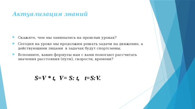 Актуализация знаний   Скажите, чем мы занимались на прошлых уроках? Сегодня на уроке мы продолжим решать задачи на движение, а действующими лицами в задачах будут спортсмены. Вспомните, какие формулы нам с вами помогают рассчитать значения расстояния (пути), скорости, времени? S=V * t, V= S: t, t=S:V. 