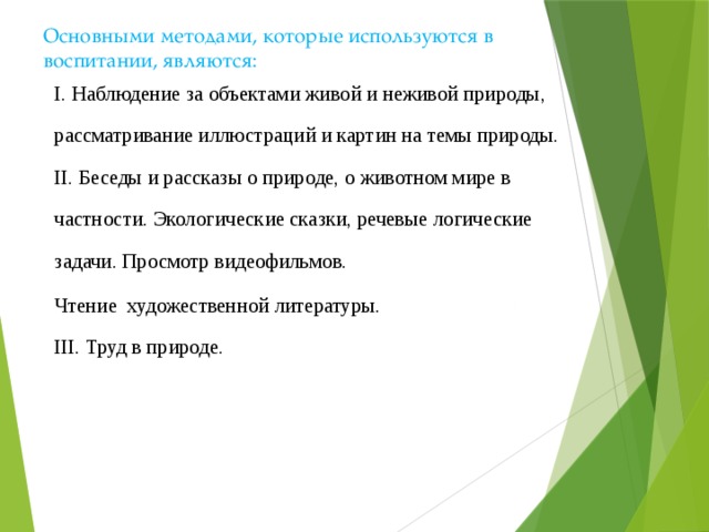  Основными методами, которые используются в воспитании, являются:   I. Наблюдение за объектами живой и неживой природы, рассматривание иллюстраций и картин на темы природы.  II. Беседы и рассказы о природе, о животном мире в частности. Экологические сказки, речевые логические задачи. Просмотр видеофильмов. Чтение художественной литературы.  III. Труд в природе. 