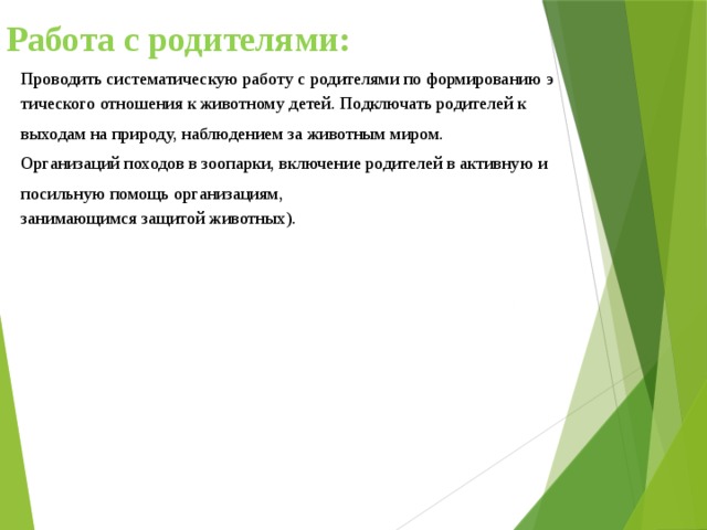 Работа с родителями:   Проводить систематическую работу с родителями по формированию этического отношения к животному детей. Подключать родителей к  выходам на природу, наблюдением за животным миром.  Организаций походов в зоопарки, включение родителей в активную и  посильную помощь организациям, занимающимся защитой животных). 