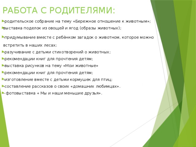   РАБОТА С РОДИТЕЛЯМИ:   -родительское собрание на тему «Бережное отношение к животным»; выставка поделок из овощей и ягод (образы животных); -придумывание вместе с ребёнком загадок о животном, которое можно встретить в наших лесах; -разучивание с детьми стихотворений о животных; -рекомендации книг для прочтения детям; -выставка рисунков на тему «Мои животные» -рекомендации книг для прочтения детям; -изготовление вместе с детьми кормушек для птиц; -составление рассказов о своих «домашних любимцах». - фотовыставка « Мы и наши меньшие друзья». 