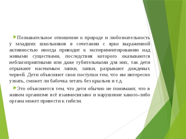 Познавательное отношение к природе и любознательность у младших школьников в сочетании с ярко выраженной активностью иногда приводит к экспериментированию над живыми существами, последствия которого оказываются неблагоприятными или даже губительными для них, так дети отрывают насекомым лапки, лапки, разрывают дождевых червей. Дети объясняют свои поступки тем, что им интересно узнать, сможет ли бабочка летать без крыльев и т.д. Это объясняется тем, что дети обычно не понимают, что в живом организме всё взаимосвязано и нарушение какого-либо органа может привести к гибели. 