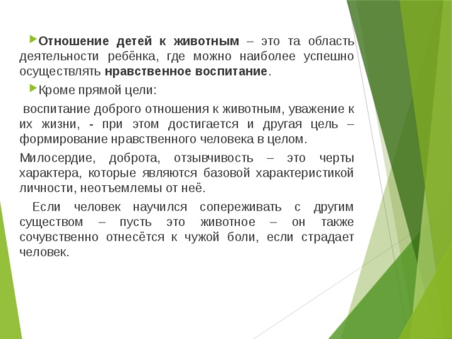 Отношение детей к животным – это та область деятельности ребёнка, где можно наиболее успешно осуществлять нравственное воспитание . Кроме прямой цели:  воспитание доброго отношения к животным, уважение к их жизни, - при этом достигается и другая цель – формирование нравственного человека в целом. Милосердие, доброта, отзывчивость – это черты характера, которые являются базовой характеристикой личности, неотъемлемы от неё.  Если человек научился сопереживать с другим существом – пусть это животное – он также сочувственно отнесётся к чужой боли, если страдает человек. 