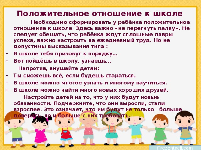 Положительное отношение к школе  Необходимо сформировать у ребёнка положительное отношение к школе. Здесь важно «не перегнуть палку». Не следует обещать, что ребёнка ждут сплошные лавры успеха, важно настроить на ежедневный труд. Но не допустимы высказывания типа : В школе тебя призовут к порядку… Вот пойдёшь в школу, узнаешь…  Напротив, внушайте детям: Ты сможешь всё, если будешь стараться. В школе можно многое узнать и многому научиться. В школе можно найти много новых хороших друзей.  Настройте детей на то, что у них будут новые обязанности. Подчеркните, что они выросли, стали взрослее. Это означает, что им будут не только больше доверять, но и больше с них требовать.  Prezentacii.com 