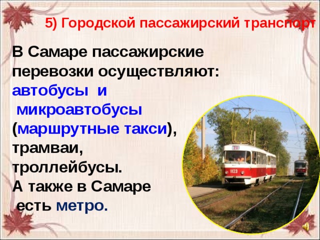 5) Городской пассажирский транспорт В Самаре пассажирские перевозки осуществляют:  автобусы  и  микроавтобусы ( маршрутные такси ),  трамваи, троллейбусы. А также в Самаре  есть метро. 