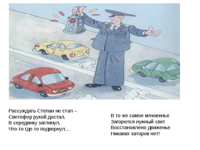 Рассуждать Степан не стал –  Светофор рукой достал,  В серединку заглянул,  Что-то где-то подвернул…    В то же самое мгновенье  Загорелся нужный свет  Восстановлено движенье  Никаких заторов нет! 