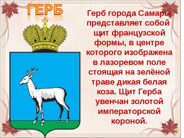 Герб города Самары представляет собой щит французской формы, в центре которого изображена в лазоревом поле стоящая на зелёной траве дикая белая коза. Щит Герба увенчан золотой императорской короной. 