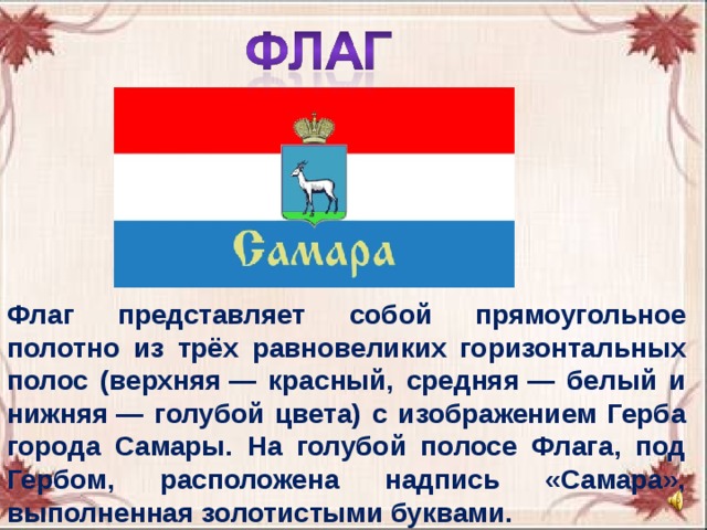 Флаг представляет собой прямоугольное полотно из трёх равновеликих горизонтальных полос (верхняя — красный, средняя — белый и нижняя — голубой цвета) с изображением Герба города Самары. На голубой полосе Флага, под Гербом, расположена надпись «Самара», выполненная золотистыми буквами. 