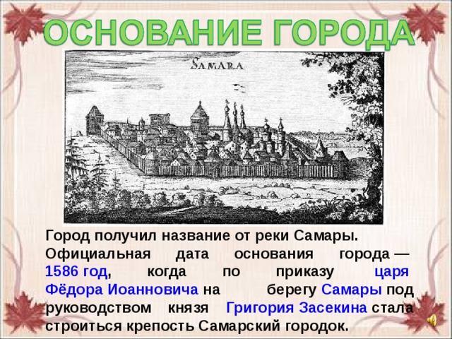 Город получил название от реки Самары. Официальная дата основания города —  1586 год , когда по приказу  царя   Фёдора Иоанновича  на берегу  Самары  под руководством князя Григория Засекина  стала строиться крепость Самарский городок. 