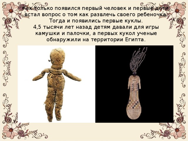 Как только появился первый человек и первые дети, встал вопрос о том как развлечь своего ребеночка. Тогда и появились первые куклы.  4,5 тысячи лет назад детям давали для игры камушки и палочки, а первых кукол ученые обнаружили на территории Египта. 