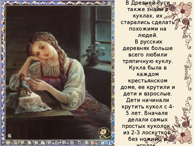 В Древней Руси также знали о куклах, их старались сделать похожими на людей.  В русских деревнях больше всего любили тряпичную куклу. Кукла была в каждом крестьянском доме, ее крутили и дети и взрослые.  Дети начинали крутить кукол с 4-5 лет. Вначале делали самых простых куколок - из 2-3 лоскутков, без ножниц и иголок. 