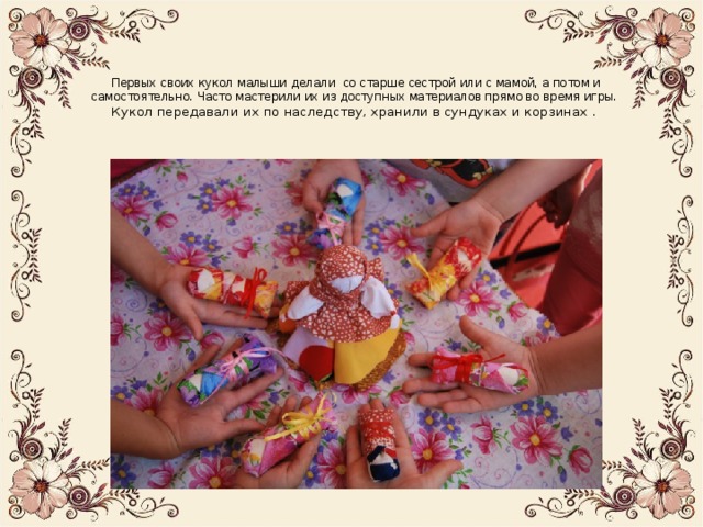   Первых своих кукол малыши делали со старше сестрой или с мамой, а потом и самостоятельно. Часто мастерили их из доступных материалов прямо во время игры.  Кукол передавали их по наследству, хранили в сундуках и корзинах .   