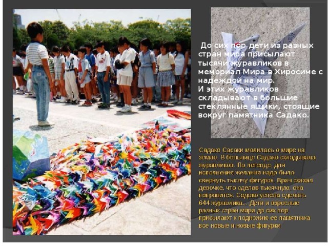  До сих пор дети из разных стран мира присылают тысячи журавликов в мемориал Мира в Хиросиме с надеждой на мир. И этих журавликов складывают в большие стеклянные ящики, стоящие вокруг памятника Садако.   