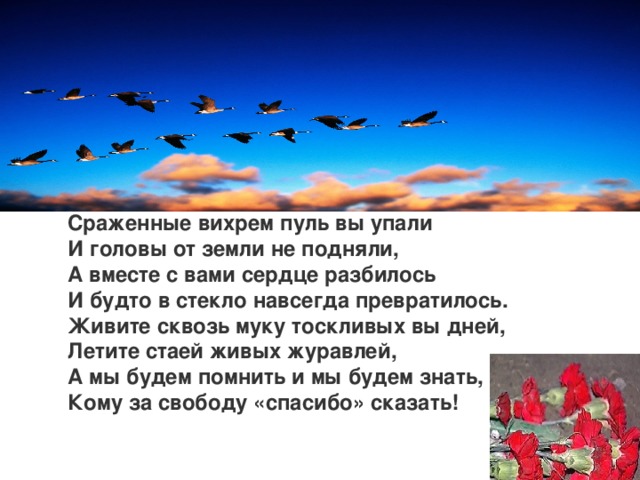 Сраженные вихрем пуль вы упали И головы от земли не подняли, А вместе с вами сердце разбилось И будто в стекло навсегда превратилось. Живите сквозь муку тоскливых вы дней, Летите стаей живых журавлей, А мы будем помнить и мы будем знать, Кому за свободу «спасибо» сказать!    