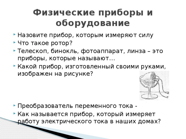 Физические приборы и оборудование Назовите прибор, которым измеряют силу Что такое ротор? Телескоп, бинокль, фотоаппарат, линза – это приборы, которые называют… Какой прибор, изготовленный своими руками, изображен на рисунке? Преобразователь переменного тока - Как называется прибор, который измеряет работу электрического тока в наших домах? 