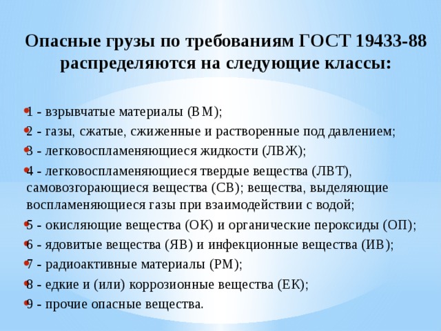  Опасные грузы по требованиям ГОСТ 19433-88 распределяются на следующие классы:  1 - взрывчатые материалы (ВМ); 2 - газы, сжатые, сжиженные и растворенные под давлением; 3 - легковоспламеняющиеся жидкости (ЛВЖ); 4 - легковоспламеняющиеся твердые вещества (ЛВТ), самовозгорающиеся вещества (СВ); вещества, выделяющие воспламеняющиеся газы при взаимодействии с водой; 5 - окисляющие вещества (ОК) и органические пероксиды (ОП); 6 - ядовитые вещества (ЯВ) и инфекционные вещества (ИВ); 7 - радиоактивные материалы (РМ); 8 - едкие и (или) коррозионные вещества (ЕК); 9 - прочие опасные вещества. 