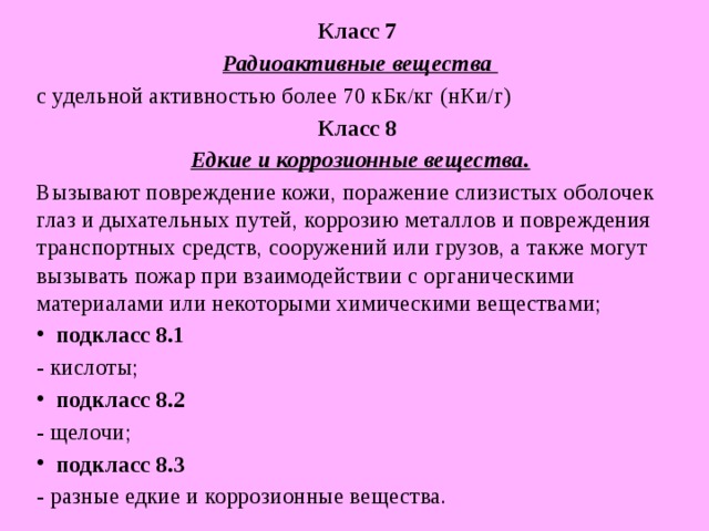 Класс 7  Радиоактивные вещества с удельной активностью более 70 кБк/кг (нКи/г) Класс 8  Едкие и коррозионные вещества. Вызывают повреждение кожи, поражение слизистых оболочек глаз и дыхательных путей, коррозию металлов и повреждения транспортных средств, сооружений или грузов, а также могут вызывать пожар при взаимодействии с органическими материалами или некоторыми химическими веществами; подкласс 8.1  - кислоты; подкласс 8.2  - щелочи; подкласс 8.3  - разные едкие и коррозионные вещества. 