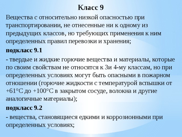 Класс 9 Вещества с относительно низкой опасностью при транспортировании, не отнесенные ни к одному из предыдущих классов, но требующих применения к ним определенных правил перевозки и хранения; подкласс 9.1  - твердые и жидкие горючие вещества и материалы, которые по своим свойствам не относятся к 3и 4-му классам, но при определенных условиях могут быть опасными в пожарном отношении (горючие жидкости с температурой вспышки от +61°С до +100°С в закрытом сосуде, волокна и другие аналогичные материалы); подкласс 9.2  - вещества, становящиеся едкими и коррозионными при определенных условиях; 
