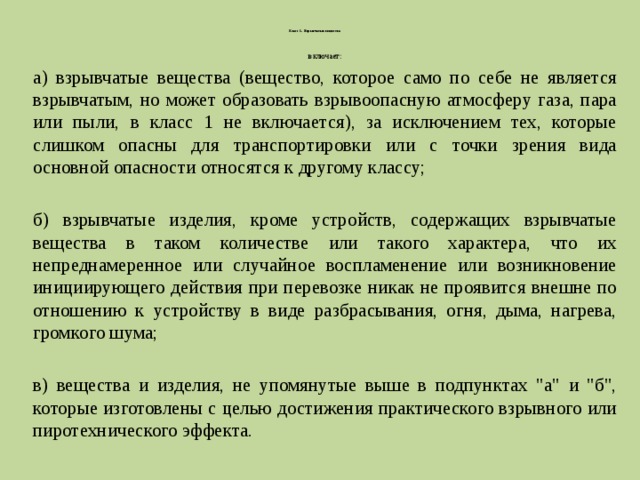   Класс 1. Взрывчатые вещества   включает: а) взрывчатые вещества (вещество, которое само по себе не является взрывчатым, но может образовать взрывоопасную атмосферу газа, пара или пыли, в класс 1 не включается), за исключением тех, которые слишком опасны для транспортировки или с точки зрения вида основной опасности относятся к другому классу; б) взрывчатые изделия, кроме устройств, содержащих взрывчатые вещества в таком количестве или такого характера, что их непреднамеренное или случайное воспламенение или возникновение инициирующего действия при перевозке никак не проявится внешне по отношению к устройству в виде разбрасывания, огня, дыма, нагрева, громкого шума; в) вещества и изделия, не упомянутые выше в подпунктах 