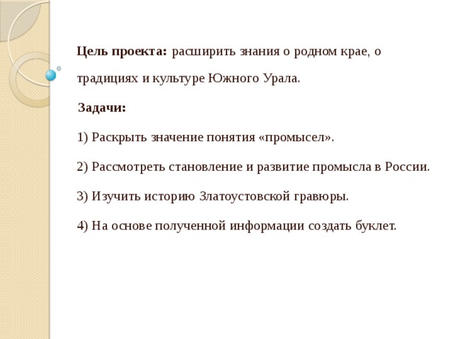 Цель проекта: расширить знания о родном крае, о традициях и культуре Южного Урала. Задачи: 1) Раскрыть значение понятия «промысел». 2) Рассмотреть становление и развитие промысла в России. 3) Изучить историю Златоустовской гравюры. 4) На основе полученной информации создать буклет.   