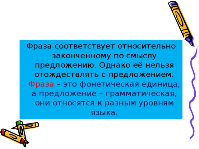 Фраза соответствует относительно законченному по смыслу предложению. Однако её нельзя отождествлять с предложением. Фраза – это фонетическая единица, а предложение – грамматическая, они относятся к разным уровням языка. 