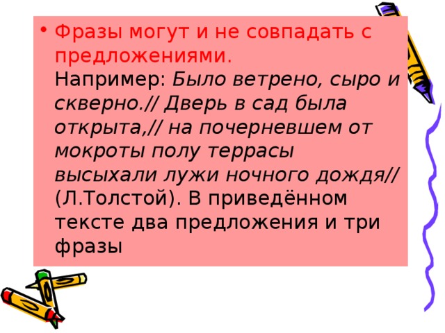 Фразы могут и не совпадать с предложениями. Например:  Было ветрено, сыро и скверно.// Дверь в сад была открыта,// на почерневшем от мокроты полу террасы высыхали лужи ночного дождя// (Л.Толстой). В приведённом тексте два предложения и три фразы 