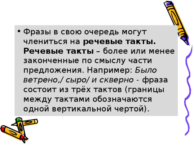 Фразы в свою очередь могут члениться на  речевые такты. Речевые такты  – более или менее законченные по смыслу части предложения. Например:  Было ветрено,/ сыро/ и скверно  - фраза состоит из трёх тактов (границы между тактами обозначаются одной вертикальной чертой). 