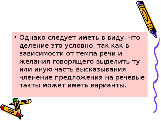 Однако следует иметь в виду, что деление это условно, так как в зависимости от темпа речи и желания говорящего выделить ту или иную часть высказывания членение предложения на речевые такты может иметь варианты. 