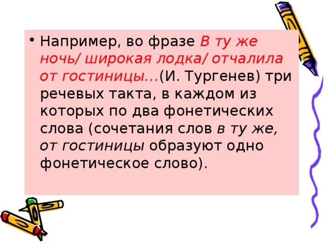 Например, во фразе  В ту же ночь/ широкая лодка/ отчалила от гостиницы… (И. Тургенев) три речевых такта, в каждом из которых по два фонетических слова (сочетания слов  в ту же, от гостиницы  образуют одно фонетическое слово). 