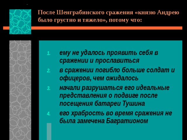 После Шенграбинского сражения «князю Андрею было грустно и тяжело», потому что: ему не удалось проявить себя в сражении и прославиться в сражении погибло больше солдат и офицеров, чем ожидалось начали разрушаться его идеальные представления о подвиге после посещения батареи Тушина его храбрость во время сражения не была замечена Багратионом 
