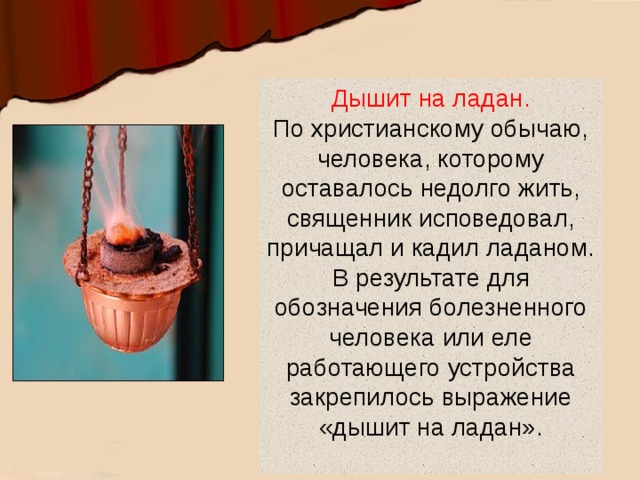 Дышит на ладан.  По христианскому обычаю, человека, которому оставалось недолго жить, священник исповедовал, причащал и кадил ладаном. В результате для обозначения болезненного человека или еле работающего устройства закрепилось выражение «дышит на ладан».   
