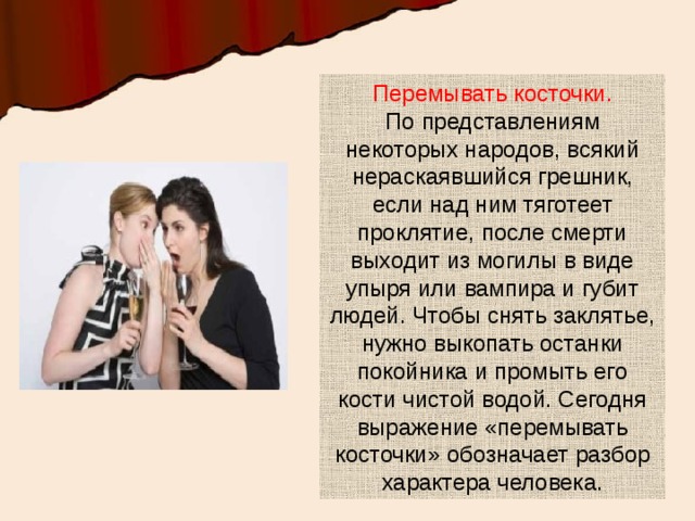 Перемывать косточки.  По представлениям некоторых народов, всякий нераскаявшийся грешник, если над ним тяготеет проклятие, после смерти выходит из могилы в виде упыря или вампира и губит людей. Чтобы снять заклятье, нужно выкопать останки покойника и промыть его кости чистой водой. Сегодня выражение «перемывать косточки» обозначает разбор характера человека. 