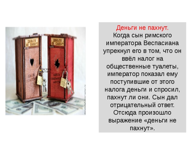 Деньги не пахнут.  Когда сын римского императора Веспасиана упрекнул его в том, что он ввёл налог на общественные туалеты, император показал ему поступившие от этого налога деньги и спросил, пахнут ли они. Сын дал отрицательный ответ. Отсюда произошло выражение «деньги не пахнут». 