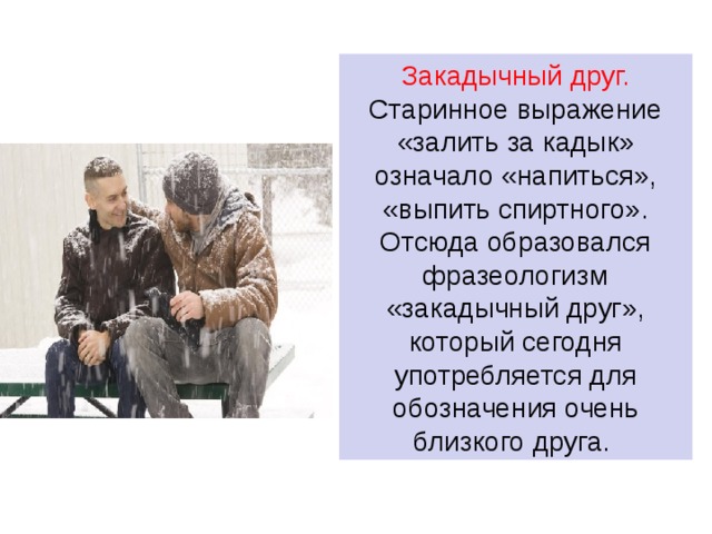 Закадычный друг.  Старинное выражение «залить за кадык» означало «напиться», «выпить спиртного». Отсюда образовался фразеологизм «закадычный друг», который сегодня употребляется для обозначения очень близкого друга. 