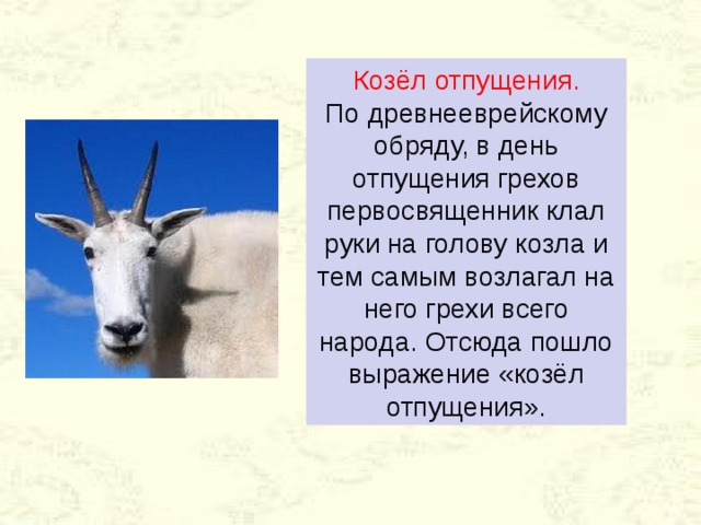 Козёл отпущения.  По древнееврейскому обряду, в день отпущения грехов первосвященник клал руки на голову козла и тем самым возлагал на него грехи всего народа. Отсюда пошло выражение «козёл отпущения». 