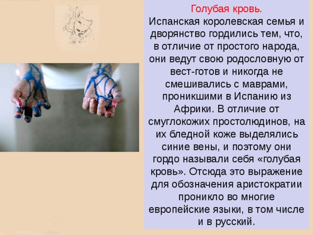 Голубая кровь.  Испанская королевская семья и дворянство гордились тем, что, в отличие от простого народа, они ведут свою родословную от вест-готов и никогда не смешивались с маврами, проникшими в Испанию из Африки. В отличие от смуглокожих простолюдинов, на их бледной коже выделялись синие вены, и поэтому они гордо называли себя «голубая кровь». Отсюда это выражение для обозначения аристократии проникло во многие европейские языки, в том числе и в русский. 