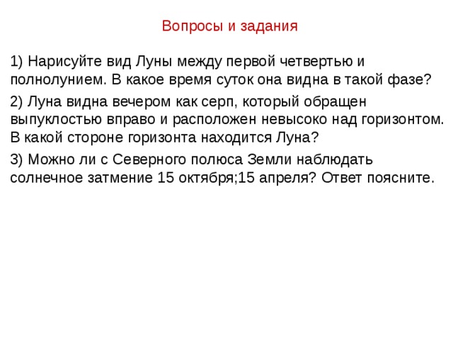 Вопросы и задания 1) Нарисуйте вид Луны между первой четвертью и полнолунием. В какое время суток она видна в такой фазе? 2) Луна видна вечером как серп, который обращен выпуклостью вправо и расположен невысоко над горизонтом. В какой стороне горизонта находится Луна? 3) Можно ли с Северного полюса Земли наблюдать солнечное затмение 15 октября;15 апреля? Ответ поясните. 