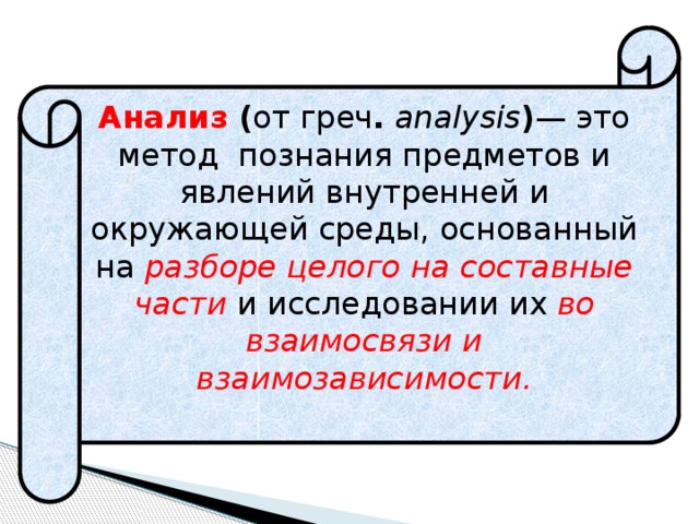 Анализ ( от греч . analysis ) — это метод познания предметов и явлений внутренней и окружающей среды, основанный на разборе целого на составные части и исследовании их во взаимосвязи и взаимозависимости. 