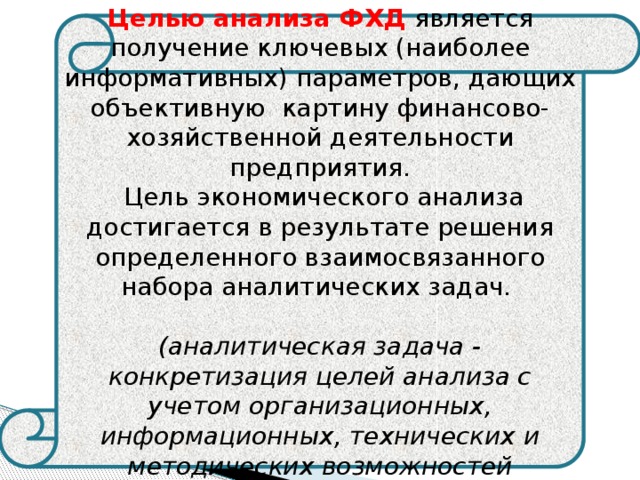    Целью анализа ФХД является получение ключевых (наиболее информативных) параметров, дающих объективную картину финансово-хозяйственной деятельности предприятия.  Цель экономического анализа достигается в результате решения определенного взаимосвязанного набора аналитических задач.  (аналитическая задача - конкретизация целей анализа с учетом организационных, информационных, технических и методических возможностей проведения анализа) 