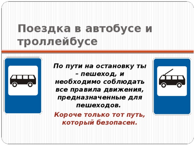 Поездка в автобусе и троллейбусе По пути на остановку ты – пешеход, и необходимо соблюдать все правила движения, предназначенные для пешеходов. Короче только тот путь, который безопасен. 